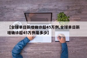 【全球单日新增确诊超45万例,全球单日新增确诊超45万例是多少】
