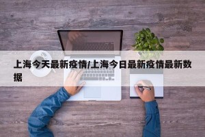 上海今天最新疫情/上海今日最新疫情最新数据