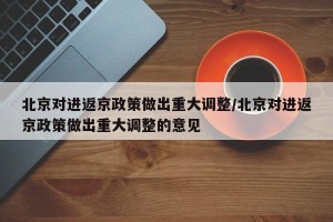 北京对进返京政策做出重大调整/北京对进返京政策做出重大调整的意见