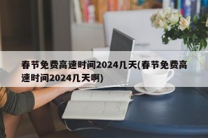 春节免费高速时间2024几天(春节免费高速时间2024几天啊)