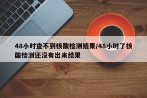 48小时查不到核酸检测结果/48小时了核酸检测还没有出来结果