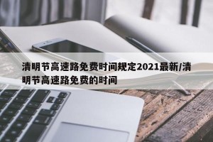清明节高速路免费时间规定2021最新/清明节高速路免费的时间