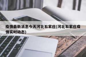 疫情最新消息今天河北石家庄(河北石家庄疫情实时动态)