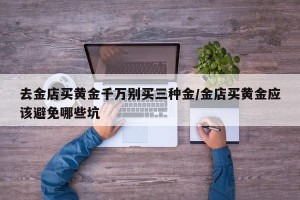 去金店买黄金千万别买三种金/金店买黄金应该避免哪些坑