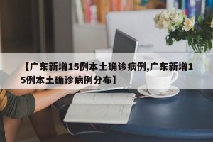 【广东新增15例本土确诊病例,广东新增15例本土确诊病例分布】