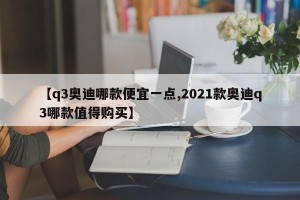 【q3奥迪哪款便宜一点,2021款奥迪q3哪款值得购买】