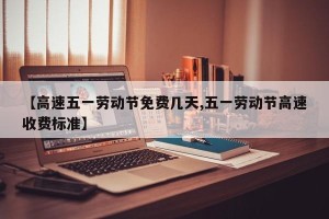【高速五一劳动节免费几天,五一劳动节高速收费标准】