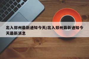 出入郑州最新通知今天/出入郑州最新通知今天最新消息