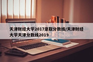 天津财经大学2017录取分数线/天津财经大学天津分数线2019