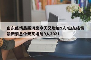 山东疫情最新消息今天又增加9人/山东疫情最新消息今天又增加9人2021