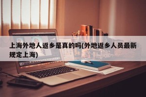 上海外地人返乡是真的吗(外地返乡人员最新规定上海)