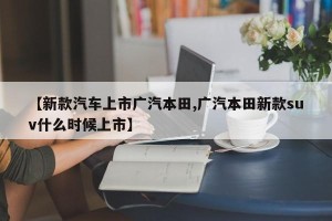 【新款汽车上市广汽本田,广汽本田新款suv什么时候上市】