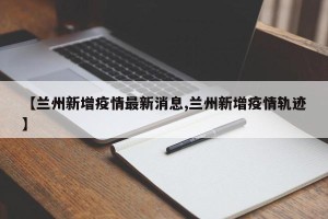 【兰州新增疫情最新消息,兰州新增疫情轨迹】