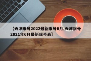 【天津限号2022最新限号6月,天津限号2021年6月最新限号表】