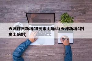 天津昨日新增45例本土确诊(天津新增4例本土病例)