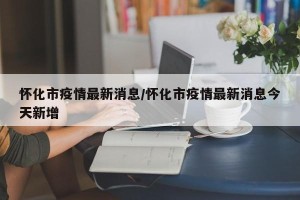 怀化市疫情最新消息/怀化市疫情最新消息今天新增