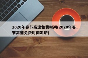 2020年春节高速免费时间(2020年春节高速免费时间出炉)