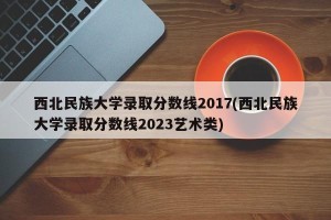 西北民族大学录取分数线2017(西北民族大学录取分数线2023艺术类)