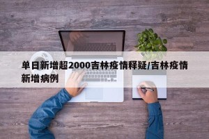 单日新增超2000吉林疫情释疑/吉林疫情新增病例