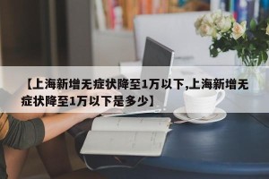 【上海新增无症状降至1万以下,上海新增无症状降至1万以下是多少】