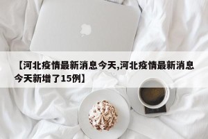 【河北疫情最新消息今天,河北疫情最新消息今天新增了15例】