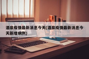酒泉疫情最新消息今天(酒泉疫情最新消息今天新增病例)