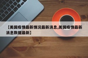 【美国疫情最新情况最新消息,美国疫情最新消息数据最新】