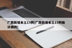 广西新增本土13例(广西新增本土13例确诊病例)