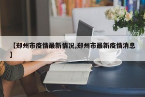 【郑州市疫情最新情况,郑州市最新疫情消息】