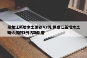 黑龙江新增本土确诊43例/黑龙江新增本土确诊病例3例活动轨迹