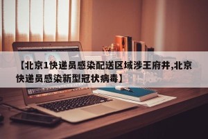 【北京1快递员感染配送区域涉王府井,北京快递员感染新型冠状病毒】