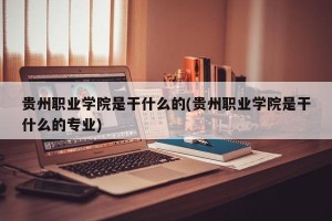 贵州职业学院是干什么的(贵州职业学院是干什么的专业)
