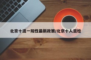 北京十混一阳性最新政策/北京十人混检