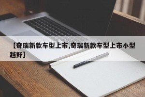 【奇瑞新款车型上市,奇瑞新款车型上市小型越野】
