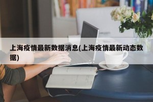 上海疫情最新数据消息(上海疫情最新动态数据)