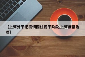【上海处于把疫情围住捞干阶段,上海疫情治理】