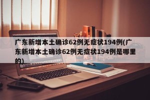 广东新增本土确诊62例无症状194例(广东新增本土确诊62例无症状194例是哪里的)