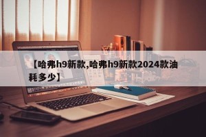 【哈弗h9新款,哈弗h9新款2024款油耗多少】