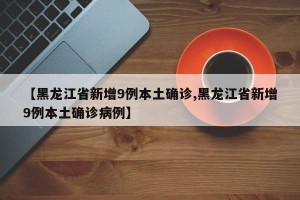 【黑龙江省新增9例本土确诊,黑龙江省新增9例本土确诊病例】