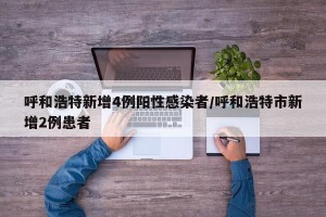 呼和浩特新增4例阳性感染者/呼和浩特市新增2例患者