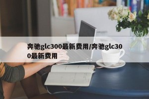 奔驰glc300最新费用/奔驰glc300最新费用
