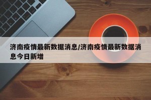 济南疫情最新数据消息/济南疫情最新数据消息今日新增