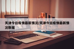 天津今日疫情最新情况/天津今日疫情最新情况数据