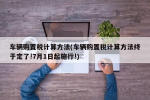 车辆购置税计算方法(车辆购置税计算方法终于定了!7月1日起施行!)