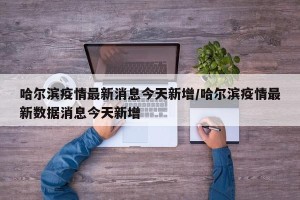 哈尔滨疫情最新消息今天新增/哈尔滨疫情最新数据消息今天新增