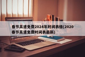 春节高速免费2024年时间表格(2020春节高速免费时间表最新)