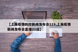 【上海疫情防控新闻发布会119,上海疫情新闻发布会直播21日】