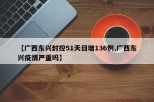 【广西东兴封控51天日增136例,广西东兴疫情严重吗】