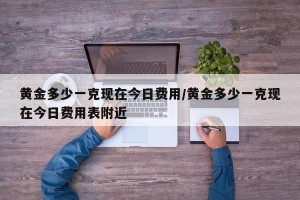 黄金多少一克现在今日费用/黄金多少一克现在今日费用表附近