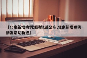 【北京新增病例活动轨迹公布,北京新增病例情况活动轨迹】